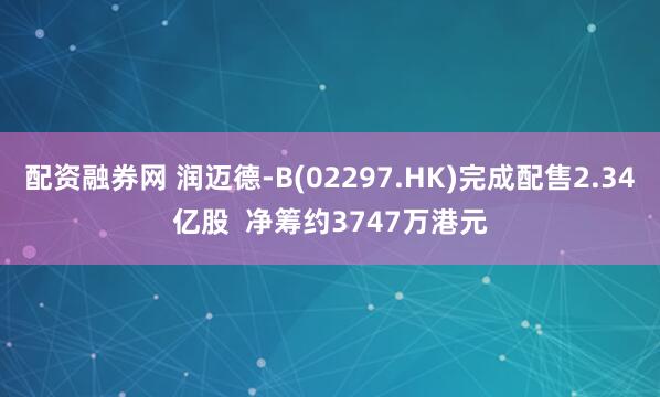 配资融券网 润迈德-B(02297.HK)完成配售2.34亿股  净筹约3747万港元