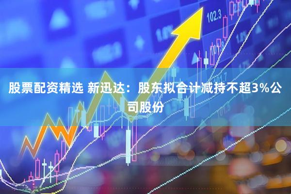 股票配资精选 新迅达：股东拟合计减持不超3%公司股份