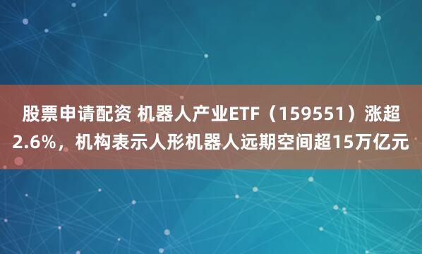 股票申请配资 机器人产业ETF（159551）涨超2.6%，机构表示人形机器人远期空间超15万亿元
