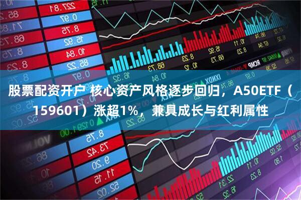 股票配资开户 核心资产风格逐步回归，A50ETF（159601）涨超1%，兼具成长与红利属性