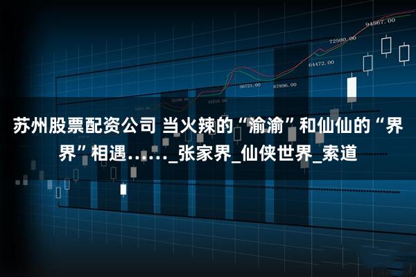 苏州股票配资公司 当火辣的“渝渝”和仙仙的“界界”相遇……_张家界_仙侠世界_索道