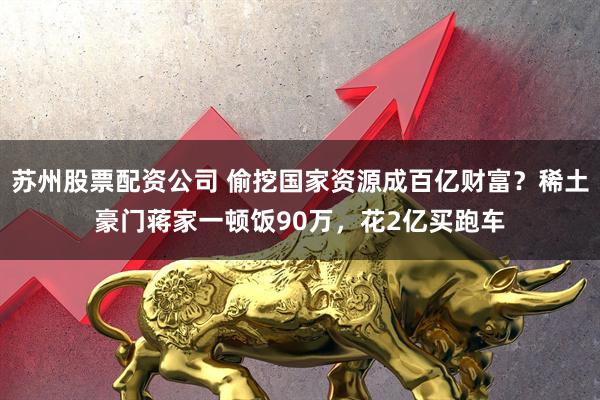 苏州股票配资公司 偷挖国家资源成百亿财富？稀土豪门蒋家一顿饭90万，花2亿买跑车