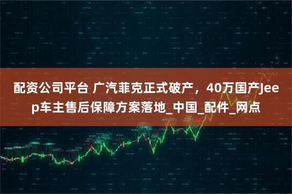 配资公司平台 广汽菲克正式破产，40万国产Jeep车主售后保障方案落地_中国_配件_网点