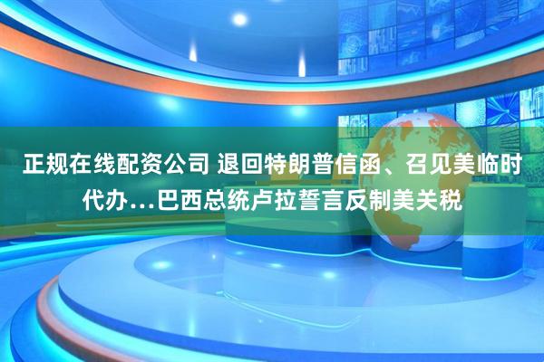 正规在线配资公司 退回特朗普信函、召见美临时代办…巴西总统卢拉誓言反制美关税