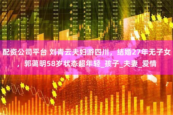 配资公司平台 刘青云夫妇游四川，结婚27年无子女，郭蔼明58岁状态超年轻_孩子_夫妻_爱情