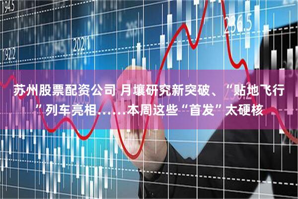 苏州股票配资公司 月壤研究新突破、“贴地飞行”列车亮相……本周这些“首发”太硬核