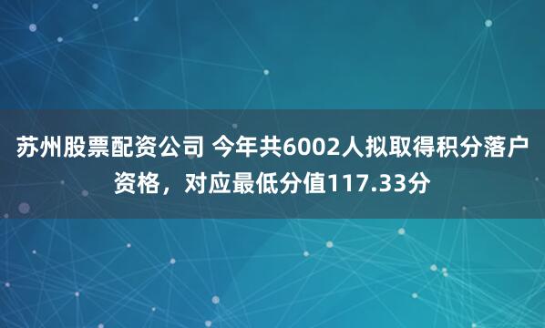 苏州股票配资公司 今年共6002人拟取得积分落户资格，对应最低分值117.33分