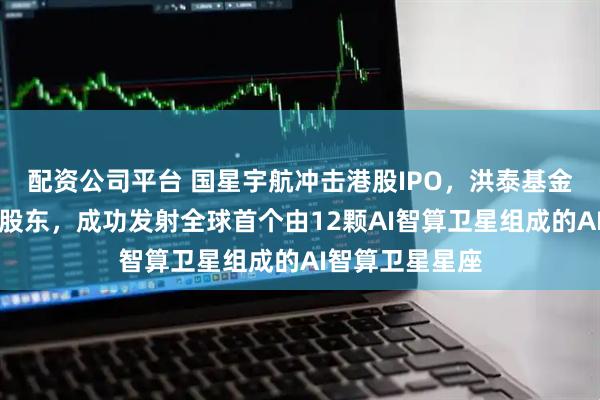 配资公司平台 国星宇航冲击港股IPO，洪泰基金、深创投等为股东，成功发射全球首个由12颗AI智算卫星组成的AI智算卫星星座