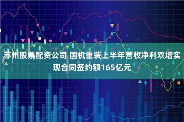 苏州股票配资公司 国机重装上半年营收净利双增实现合同签约额165亿元
