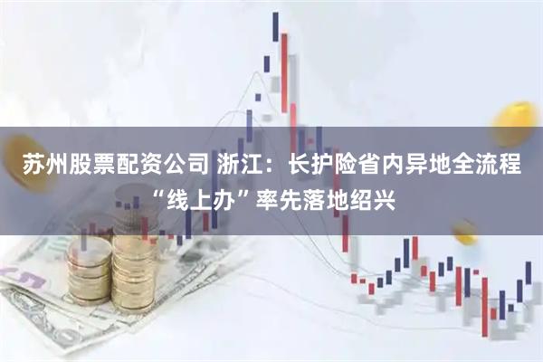 苏州股票配资公司 浙江：长护险省内异地全流程“线上办”率先落地绍兴