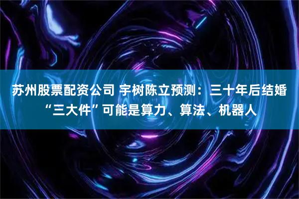 苏州股票配资公司 宇树陈立预测：三十年后结婚“三大件”可能是算力、算法、机器人