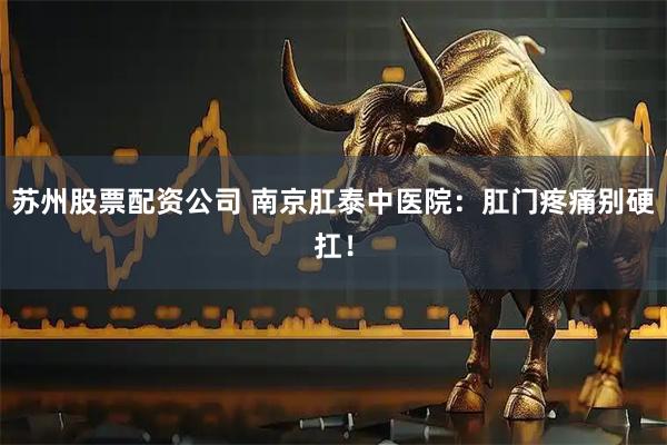 苏州股票配资公司 南京肛泰中医院：肛门疼痛别硬扛！