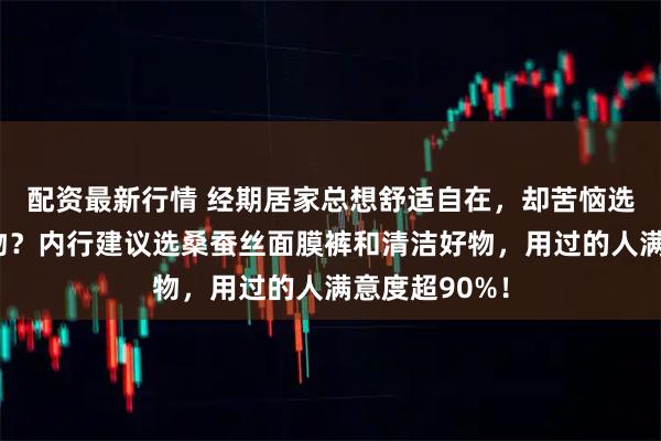 配资最新行情 经期居家总想舒适自在，却苦恼选不到合适好物？内行建议选桑蚕丝面膜裤和清洁好物，用过的人满意度超90%！